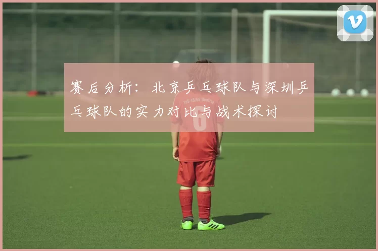 赛后分析：北京乒乓球队与深圳乒乓球队的实力对比与战术探讨