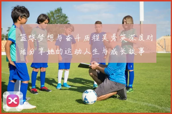 篮球梦想与奋斗历程吴秀英深度对话分享她的运动人生与成长故事
