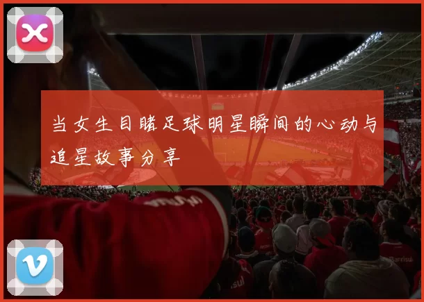 当女生目睹足球明星瞬间的心动与追星故事分享